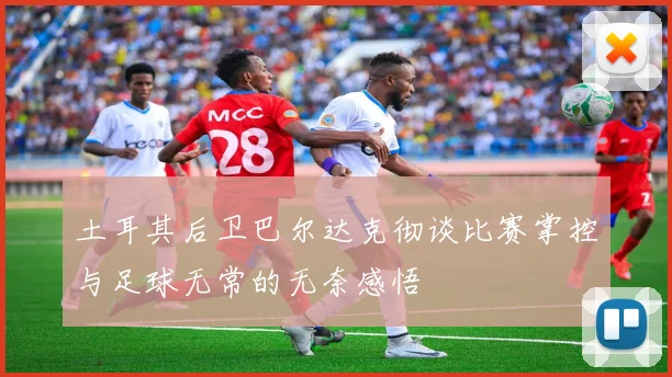 土耳其后卫巴尔达克彻谈比赛掌控与足球无常的无奈感悟