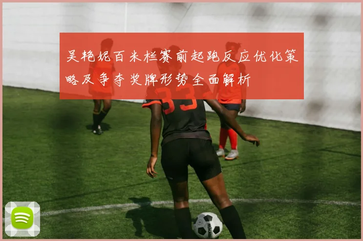 吴艳妮百米栏赛前起跑反应优化策略及争夺奖牌形势全面解析
