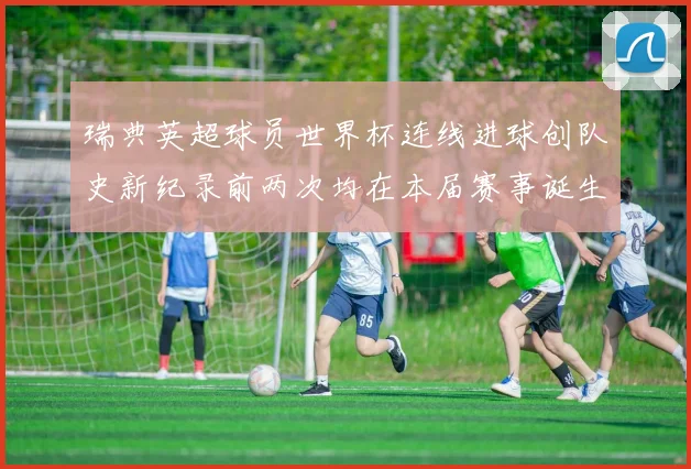 瑞典英超球员世界杯连线进球创队史新纪录前两次均在本届赛事诞生