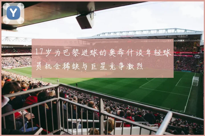 17岁为巴黎进球的奥希什谈年轻球员机会稀缺与巨星竞争激烈