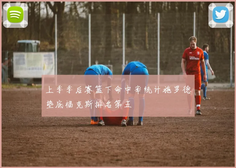 上季季后赛篮下命中率统计施罗德垫底福克斯排名第五