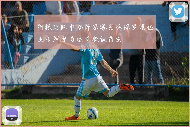 阿根廷队中场阵容曝光德保罗恩佐麦卡阿尔马达将联袂首发