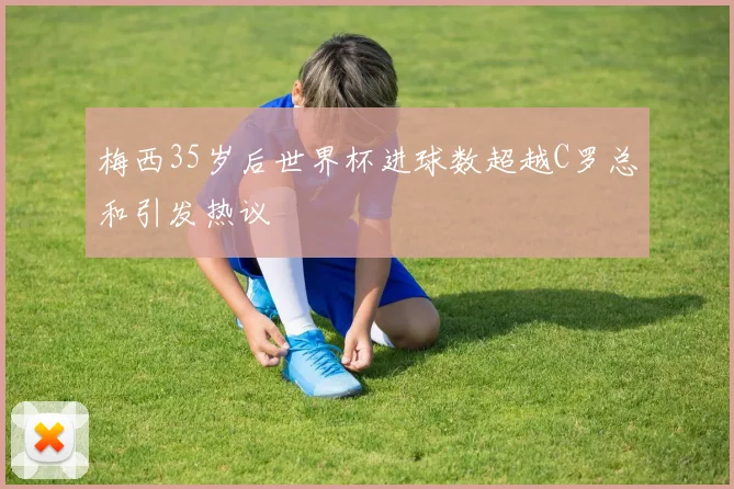 梅西35岁后世界杯进球数超越C罗总和引发热议