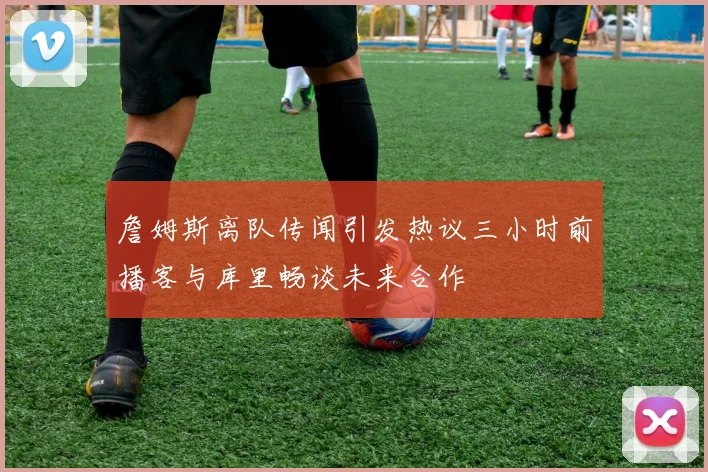 詹姆斯离队传闻引发热议三小时前播客与库里畅谈未来合作