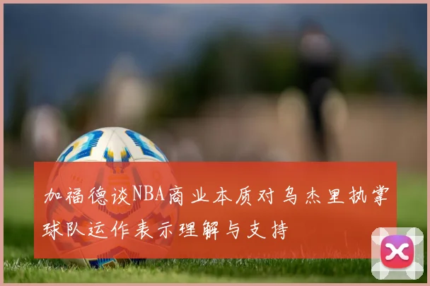 加福德谈NBA商业本质对乌杰里执掌球队运作表示理解与支持