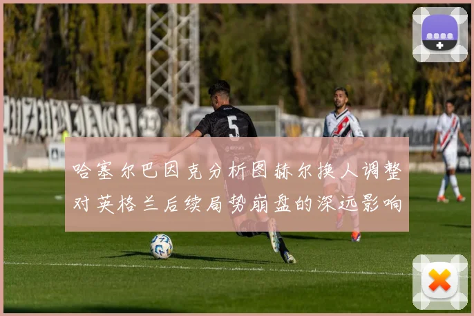 哈塞尔巴因克分析图赫尔换人调整对英格兰后续局势崩盘的深远影响
