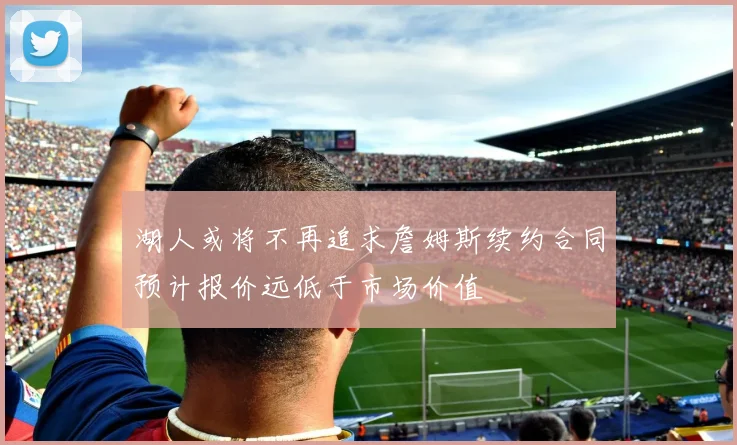 湖人或将不再追求詹姆斯续约合同预计报价远低于市场价值