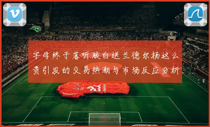 字母终于落听狼白送兰德尔杨这么贵引发的交易热潮与市场反应分析