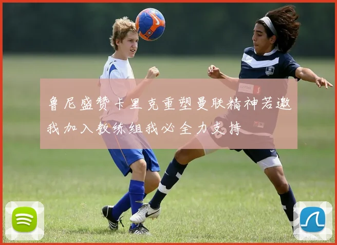 鲁尼盛赞卡里克重塑曼联精神若邀我加入教练组我必全力支持
