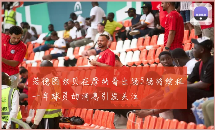若德图尔贝在摩纳哥出场5场将续租一年球员的消息引发关注