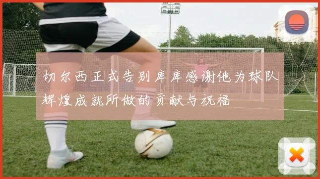切尔西正式告别库库感谢他为球队辉煌成就所做的贡献与祝福