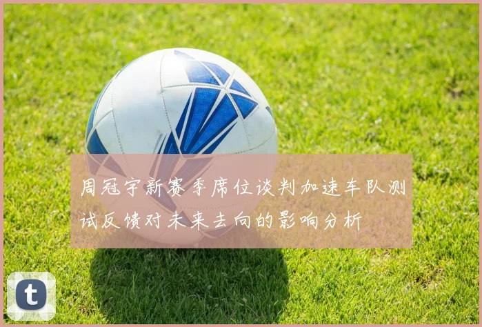 周冠宇新赛季席位谈判加速车队测试反馈对未来去向的影响分析