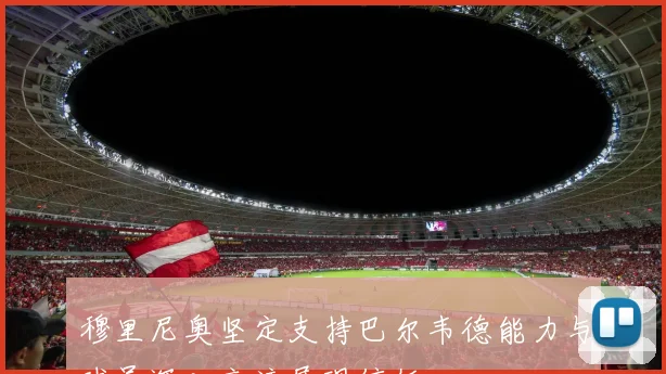 穆里尼奥坚定支持巴尔韦德能力与球员深入交流展现信任